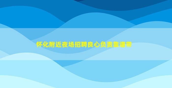 怀化附近夜场招聘良心负责靠谱带